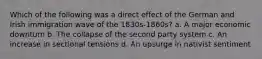 Which of the following was a direct effect of the German and Irish immigration wave of the 1830s-1860s? a. A major economic downturn b. The collapse of the second party system c. An increase in sectional tensions d. An upsurge in nativist sentiment