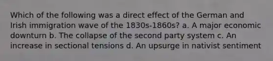 Which of the following was a direct effect of the German and Irish immigration wave of the 1830s-1860s? a. A major economic downturn b. The collapse of the second party system c. An increase in sectional tensions d. An upsurge in nativist sentiment