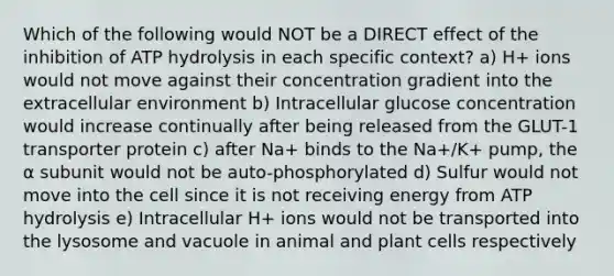 Which of the following would NOT be a DIRECT effect of the inhibition of ATP hydrolysis in each specific context? a) H+ ions would not move against their concentration gradient into the extracellular environment b) Intracellular glucose concentration would increase continually after being released from the GLUT-1 transporter protein c) after Na+ binds to the Na+/K+ pump, the ⍺ subunit would not be auto-phosphorylated d) Sulfur would not move into the cell since it is not receiving energy from ATP hydrolysis e) Intracellular H+ ions would not be transported into the lysosome and vacuole in animal and plant cells respectively