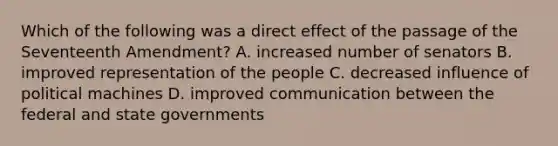 Which of the following was a direct effect of the passage of the Seventeenth Amendment? A. increased number of senators B. improved representation of the people C. decreased influence of political machines D. improved communication between the federal and <a href='https://www.questionai.com/knowledge/kktWZGE8l3-state-governments' class='anchor-knowledge'>state governments</a>