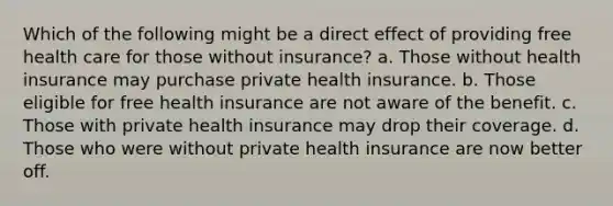 Which of the following might be a direct effect of providing free health care for those without insurance? a. Those without health insurance may purchase private health insurance. b. Those eligible for free health insurance are not aware of the benefit. c. Those with private health insurance may drop their coverage. d. Those who were without private health insurance are now better off.