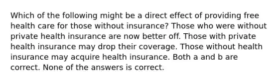 Which of the following might be a direct effect of providing free health care for those without insurance? Those who were without private health insurance are now better off. Those with private health insurance may drop their coverage. Those without health insurance may acquire health insurance. Both a and b are correct. None of the answers is correct.