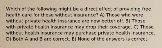 Which of the following might be a direct effect of providing free health care for those without insurance? A) Those who were without private health insurance are now better off. B) Those with private health insurance may drop their coverage. C) Those without health insurance may purchase private health insurance. D) Both A and B are correct. E) None of the answers is correct.