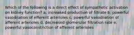 Which of the following is a direct effect of sympathetic activation on kidney function? a. increased production of filtrate b. powerful vasodilation of efferent arterioles c. powerful vasodilation of afferent arterioles d. decreased glomerular filtration rate e. powerful vasoconstriction of efferent arterioles