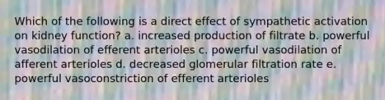 Which of the following is a direct effect of sympathetic activation on kidney function? a. increased production of filtrate b. powerful vasodilation of efferent arterioles c. powerful vasodilation of afferent arterioles d. decreased glomerular filtration rate e. powerful vasoconstriction of efferent arterioles