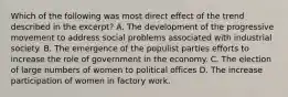 Which of the following was most direct effect of the trend described in the excerpt? A. The development of the progressive movement to address social problems associated with industrial society. B. The emergence of the populist parties efforts to increase the role of government in the economy. C. The election of large numbers of women to political offices D. The increase participation of women in factory work.