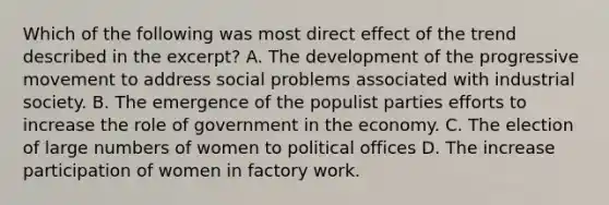 Which of the following was most direct effect of the trend described in the excerpt? A. The development of the progressive movement to address social problems associated with industrial society. B. The emergence of the populist parties efforts to increase the role of government in the economy. C. The election of large numbers of women to political offices D. The increase participation of women in factory work.