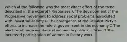 Which of the following was the most direct effect of the trend described in the excerpt? Responses A The development of the Progressive movement to address social problems associated with industrial society B The emergence of the Populist Party's efforts to increase the role of government in the economy C The election of large numbers of women to political offices D The increased participation of women in factory work