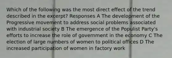 Which of the following was the most direct effect of the trend described in the excerpt? Responses A The development of the Progressive movement to address social problems associated with industrial society B The emergence of the Populist Party's efforts to increase the role of government in the economy C The election of large numbers of women to political offices D The increased participation of women in factory work