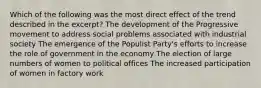 Which of the following was the most direct effect of the trend described in the excerpt? The development of the Progressive movement to address social problems associated with industrial society The emergence of the Populist Party's efforts to increase the role of government in the economy The election of large numbers of women to political offices The increased participation of women in factory work