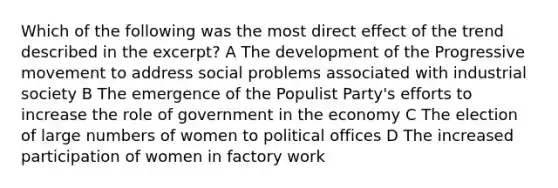 Which of the following was the most direct effect of the trend described in the excerpt? A The development of the Progressive movement to address social problems associated with industrial society B The emergence of the Populist Party's efforts to increase the role of government in the economy C The election of large numbers of women to political offices D The increased participation of women in factory work