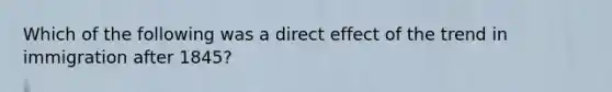 Which of the following was a direct effect of the trend in immigration after 1845?