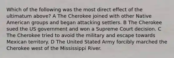 Which of the following was the most direct effect of the ultimatum above? A The Cherokee joined with other Native American groups and began attacking settlers. B The Cherokee sued the US government and won a Supreme Court decision. C The Cherokee tried to avoid the military and escape towards Mexican territory. D The United Stated Army forcibly marched the Cherokee west of the Mississippi River.