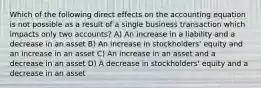 Which of the following direct effects on the accounting equation is not possible as a result of a single business transaction which impacts only two accounts? A) An increase in a liability and a decrease in an asset B) An increase in stockholders' equity and an increase in an asset C) An increase in an asset and a decrease in an asset D) A decrease in stockholders' equity and a decrease in an asset