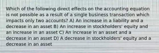 Which of the following direct effects on the accounting equation is not possible as a result of a single business transaction which impacts only two accounts? A) An increase in a liability and a decrease in an asset B) An increase in stockholders' equity and an increase in an asset C) An increase in an asset and a decrease in an asset D) A decrease in stockholders' equity and a decrease in an asset