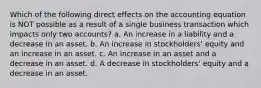 Which of the following direct effects on the accounting equation is NOT possible as a result of a single business transaction which impacts only two accounts? a. An increase in a liability and a decrease in an asset. b. An increase in stockholders' equity and an increase in an asset. c. An increase in an asset and a decrease in an asset. d. A decrease in stockholders' equity and a decrease in an asset.