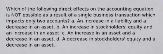 Which of the following direct effects on the accounting equation is NOT possible as a result of a single business transaction which impacts only two accounts? a. An increase in a liability and a decrease in an asset. b. An increase in stockholders' equity and an increase in an asset. c. An increase in an asset and a decrease in an asset. d. A decrease in stockholders' equity and a decrease in an asset.