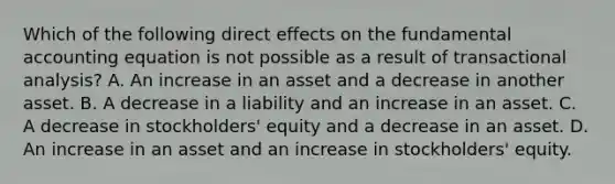 Which of the following direct effects on the fundamental accounting equation is not possible as a result of transactional analysis? A. An increase in an asset and a decrease in another asset. B. A decrease in a liability and an increase in an asset. C. A decrease in stockholders' equity and a decrease in an asset. D. An increase in an asset and an increase in stockholders' equity.