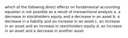 which of the following direct effects on fundamental accounting equation is not possible as a result of transactional analysis a. a decrease in stockholders equity and a decrease in an asset b. a decrease in a liability and an increase in an asset c. an increase in an asset and an increase in stockholders equity d. an increase in an asset and a decrease in another asset