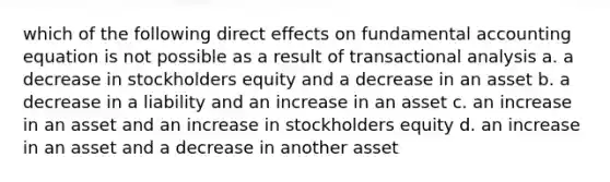 which of the following direct effects on fundamental accounting equation is not possible as a result of transactional analysis a. a decrease in stockholders equity and a decrease in an asset b. a decrease in a liability and an increase in an asset c. an increase in an asset and an increase in stockholders equity d. an increase in an asset and a decrease in another asset