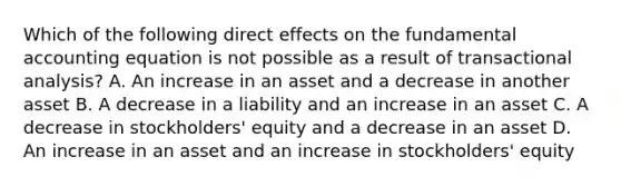 Which of the following direct effects on the fundamental accounting equation is not possible as a result of transactional analysis? A. An increase in an asset and a decrease in another asset B. A decrease in a liability and an increase in an asset C. A decrease in stockholders' equity and a decrease in an asset D. An increase in an asset and an increase in stockholders' equity