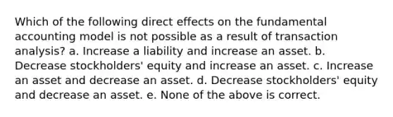 Which of the following direct effects on the fundamental accounting model is not possible as a result of transaction analysis? a. Increase a liability and increase an asset. b. Decrease stockholders' equity and increase an asset. c. Increase an asset and decrease an asset. d. Decrease stockholders' equity and decrease an asset. e. None of the above is correct.