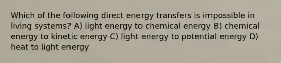 Which of the following direct energy transfers is impossible in living systems? A) light energy to chemical energy B) chemical energy to kinetic energy C) light energy to potential energy D) heat to light energy