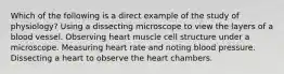 Which of the following is a direct example of the study of physiology? Using a dissecting microscope to view the layers of a blood vessel. Observing heart muscle cell structure under a microscope. Measuring heart rate and noting blood pressure. Dissecting a heart to observe the heart chambers.