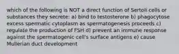 which of the following is NOT a direct function of Sertoli cells or substances they secrete: a) bind to testosterone b) phagocytose excess spermatic cytoplasm as spermatogenesis proceeds c) regulate the production of FSH d) prevent an immune response against the spermatogenic cell's surface antigens e) cause Mullerian duct development