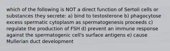 which of the following is NOT a direct function of Sertoli cells or substances they secrete: a) bind to testosterone b) phagocytose excess spermatic cytoplasm as spermatogenesis proceeds c) regulate the production of FSH d) prevent an immune response against the spermatogenic cell's surface antigens e) cause Mullerian duct development