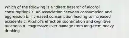 Which of the following is a "direct hazard" of alcohol consumption? a. An association between consumption and aggression b. Increased consumption leading to increased accidents c. Alcohol's effect on coordination and cognitive functions d. Progressive liver damage from long-term heavy drinking