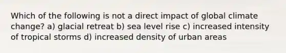 Which of the following is not a direct impact of global climate change? a) glacial retreat b) sea level rise c) increased intensity of tropical storms d) increased density of urban areas