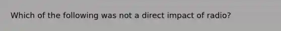 Which of the following was not a direct impact of radio?