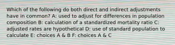 Which of the following do both direct and indirect adjustments have in common? A: used to adjust for differences in population composition B: calculation of a standardized mortality ratio C: adjusted rates are hypothetical D: use of standard population to calculate E: choices A & B F: choices A & C