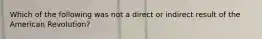 Which of the following was not a direct or indirect result of the American Revolution?