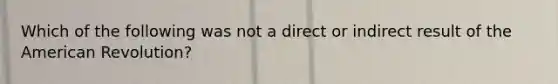 Which of the following was not a direct or indirect result of the American Revolution?