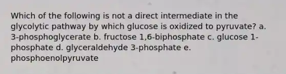 Which of the following is not a direct intermediate in the glycolytic pathway by which glucose is oxidized to pyruvate? a. 3-phosphoglycerate b. fructose 1,6-biphosphate c. glucose 1-phosphate d. glyceraldehyde 3-phosphate e. phosphoenolpyruvate