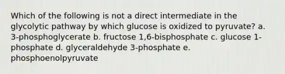 Which of the following is not a direct intermediate in the glycolytic pathway by which glucose is oxidized to pyruvate? a. 3-phosphoglycerate b. fructose 1,6-bisphosphate c. glucose 1-phosphate d. glyceraldehyde 3-phosphate e. phosphoenolpyruvate