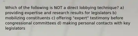 Which of the following is NOT a direct lobbying technique? a) providing expertise and research results for legislators b) mobilizing constituents c) offering "expert" testimony before congressional committees d) making personal contacts with key legislators