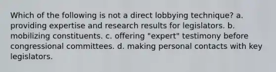 Which of the following is not a direct lobbying technique? a. providing expertise and research results for legislators. b. mobilizing constituents. c. offering "expert" testimony before congressional committees. d. making personal contacts with key legislators.