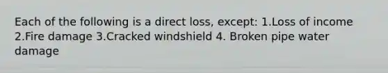 Each of the following is a direct loss, except: 1.Loss of income 2.Fire damage 3.Cracked windshield 4. Broken pipe water damage