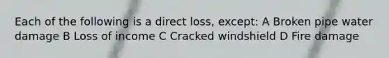 Each of the following is a direct loss, except: A Broken pipe water damage B Loss of income C Cracked windshield D Fire damage