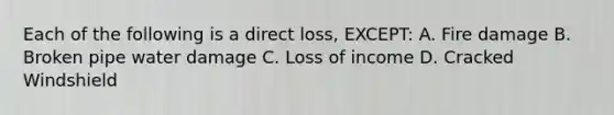 Each of the following is a direct loss, EXCEPT: A. Fire damage B. Broken pipe water damage C. Loss of income D. Cracked Windshield