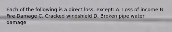 Each of the following is a direct loss, except: A. Loss of income B. Fire Damage C. Cracked windshield D. Broken pipe water damage