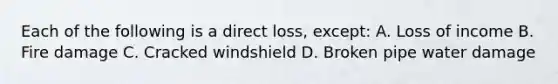 Each of the following is a direct loss, except: A. Loss of income B. Fire damage C. Cracked windshield D. Broken pipe water damage