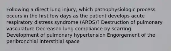 Following a direct lung injury, which pathophysiologic process occurs in the first few days as the patient develops acute respiratory distress syndrome (ARDS)? Destruction of pulmonary vasculature Decreased lung compliance by scarring Development of pulmonary hypertension Engorgement of the peribronchial interstitial space