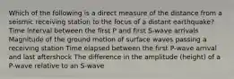 Which of the following is a direct measure of the distance from a seismic receiving station to the focus of a distant earthquake? Time interval between the first P and first S-wave arrivals Magnitude of the ground motion of surface waves passing a receiving station Time elapsed between the first P-wave arrival and last aftershock The difference in the amplitude (height) of a P-wave relative to an S-wave