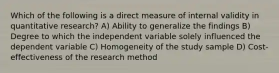 Which of the following is a direct measure of internal validity in quantitative research? A) Ability to generalize the findings B) Degree to which the independent variable solely influenced the dependent variable C) Homogeneity of the study sample D) Cost-effectiveness of the research method