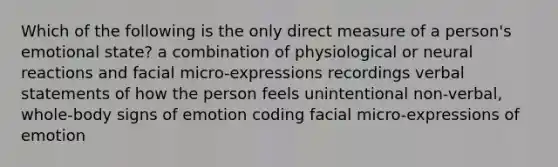 Which of the following is the only direct measure of a person's emotional state? a combination of physiological or neural reactions and facial micro-expressions recordings verbal statements of how the person feels unintentional non-verbal, whole-body signs of emotion coding facial micro-expressions of emotion