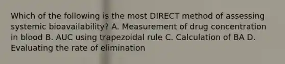 Which of the following is the most DIRECT method of assessing systemic bioavailability? A. Measurement of drug concentration in blood B. AUC using trapezoidal rule C. Calculation of BA D. Evaluating the rate of elimination